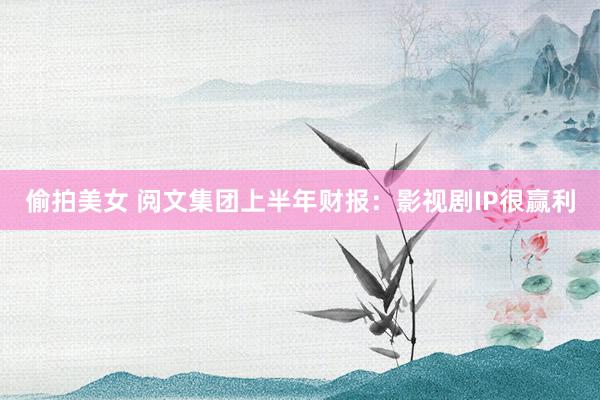 偷拍美女 阅文集团上半年财报：影视剧IP很赢利