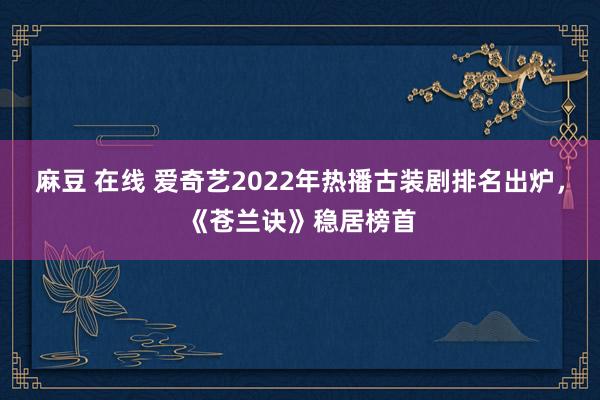 麻豆 在线 爱奇艺2022年热播古装剧排名出炉，《苍兰诀》稳居榜首