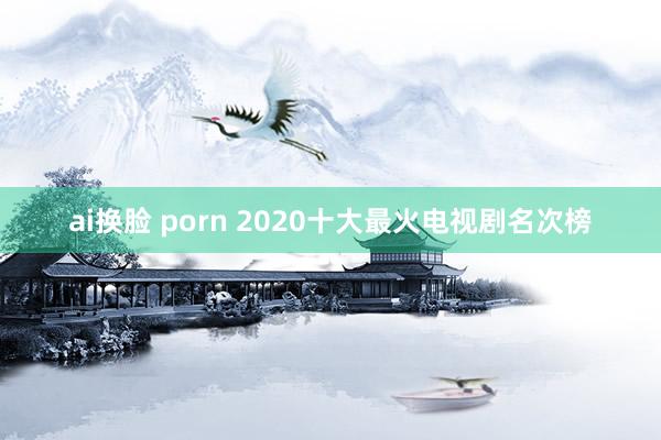 ai换脸 porn 2020十大最火电视剧名次榜