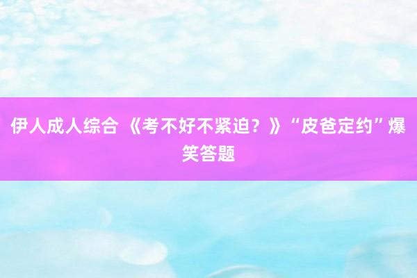 伊人成人综合 《考不好不紧迫？》“皮爸定约”爆笑答题