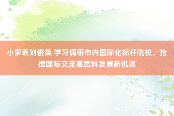 小萝莉刘俊英 学习调研市内国际化标杆院校，抢捏国际交流高质料发展新机遇