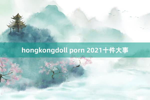 hongkongdoll porn 2021十件大事