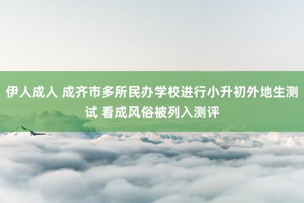 伊人成人 成齐市多所民办学校进行小升初外地生测试 看成风俗被列入测评