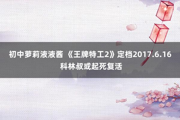 初中萝莉液液酱 《王牌特工2》定档2017.6.16 科林叔或起死复活