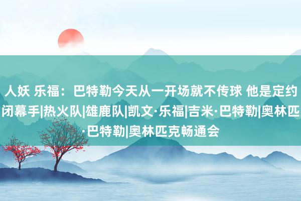 人妖 乐福：巴特勒今天从一开场就不传球 他是定约中最棒的闭幕手|热火队|雄鹿队|凯文·乐福|吉米·巴特勒|奥林匹克畅通会