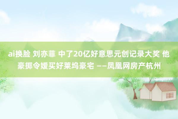 ai换脸 刘亦菲 中了20亿好意思元创记录大奖 他豪掷令嫒买好莱坞豪宅 ——凤凰网房产杭州