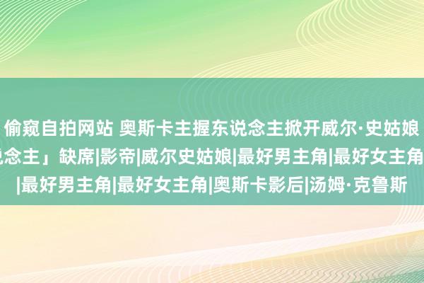 偷窥自拍网站 奥斯卡主握东说念主掀开威尔·史姑娘打趣！点名「这两东说念主」缺席|影帝|威尔史姑娘|最好男主角|最好女主角|奥斯卡影后|汤姆·克鲁斯