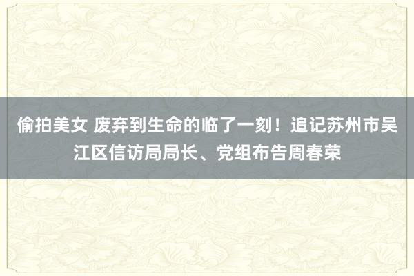 偷拍美女 废弃到生命的临了一刻！追记苏州市吴江区信访局局长、党组布告周春荣