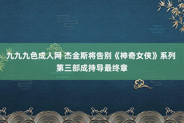 九九九色成人网 杰金斯将告别《神奇女侠》系列 第三部成持导最终章