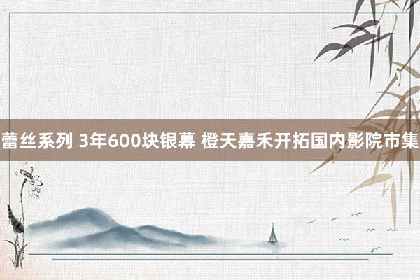 蕾丝系列 3年600块银幕 橙天嘉禾开拓国内影院市集