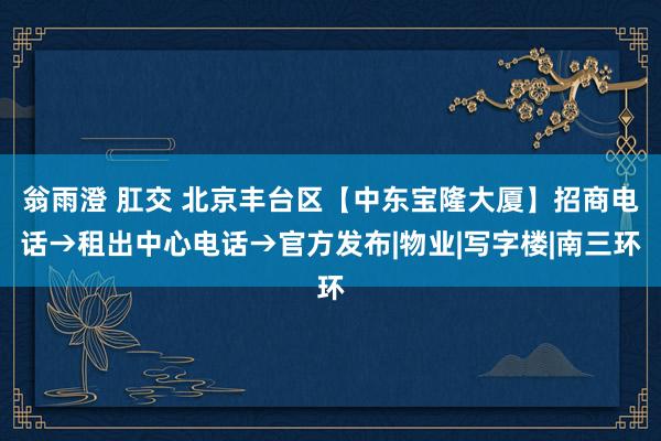 翁雨澄 肛交 北京丰台区【中东宝隆大厦】招商电话→租出中心电话→官方发布|物业|写字楼|南三环