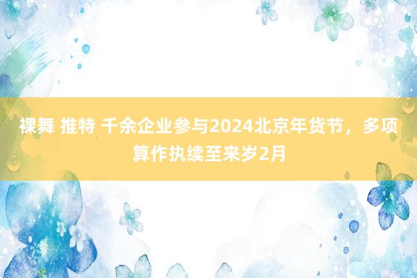 裸舞 推特 千余企业参与2024北京年货节，多项算作执续至来岁2月