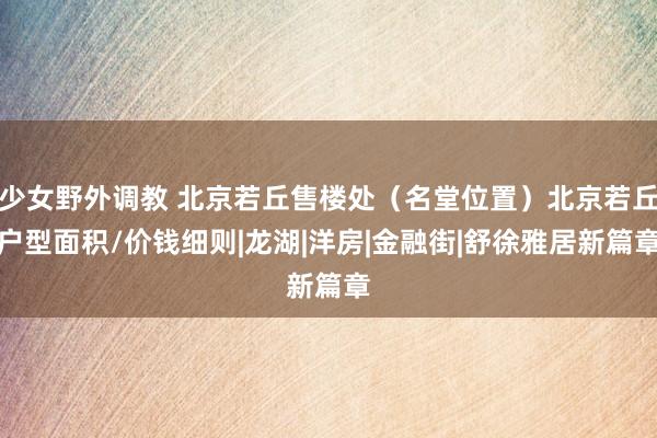 少女野外调教 北京若丘售楼处（名堂位置）北京若丘户型面积/价钱细则|龙湖|洋房|金融街|舒徐雅居新篇章