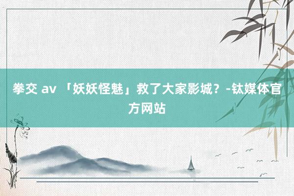 拳交 av 「妖妖怪魅」救了大家影城？-钛媒体官方网站