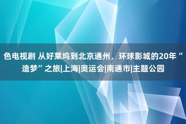 色电视剧 从好莱坞到北京通州，环球影城的20年“造梦”之旅|上海|奥运会|南通市|主题公园