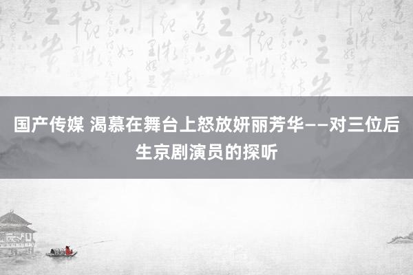 国产传媒 渴慕在舞台上怒放妍丽芳华——对三位后生京剧演员的探听