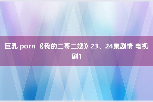 巨乳 porn 《我的二哥二嫂》23、24集剧情 电视剧1