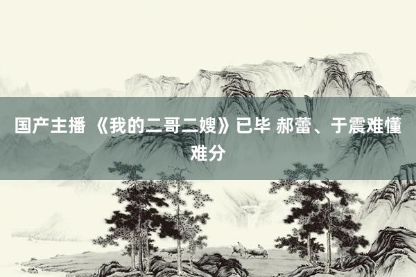 国产主播 《我的二哥二嫂》已毕 郝蕾、于震难懂难分