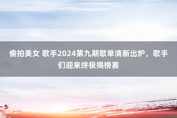 偷拍美女 歌手2024第九期歌单清新出炉，歌手们迎来终极揭榜赛