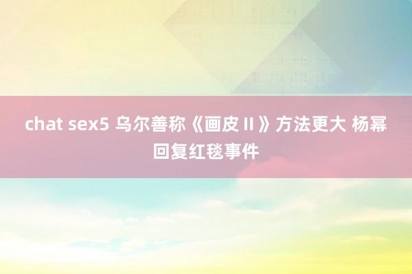 chat sex5 乌尔善称《画皮Ⅱ》方法更大 杨幂回复红毯事件