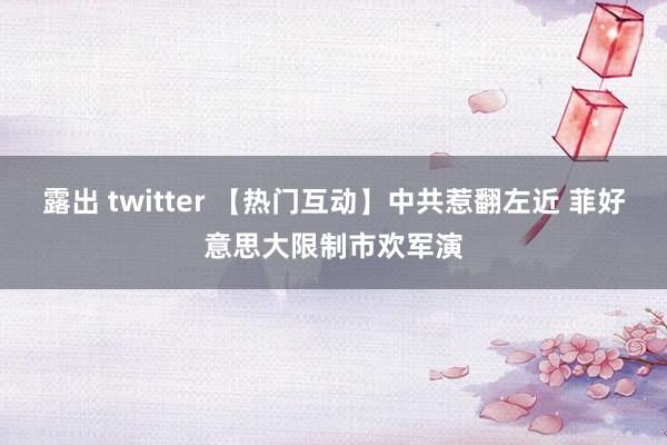 露出 twitter 【热门互动】中共惹翻左近 菲好意思大限制市欢军演