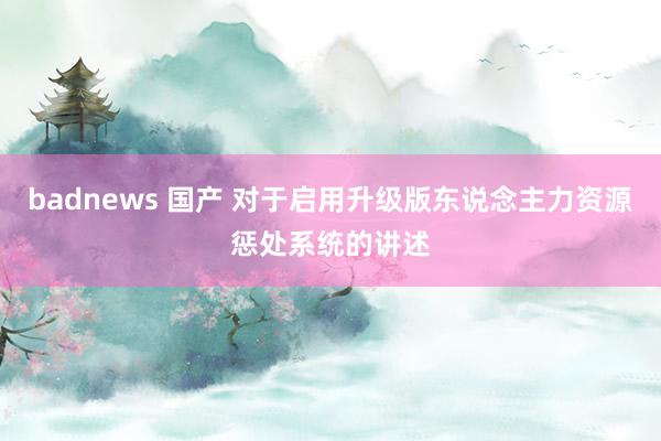 badnews 国产 对于启用升级版东说念主力资源惩处系统的讲述