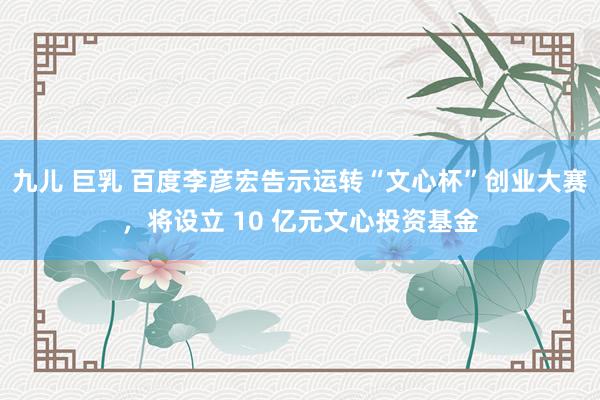 九儿 巨乳 百度李彦宏告示运转“文心杯”创业大赛，将设立 10 亿元文心投资基金