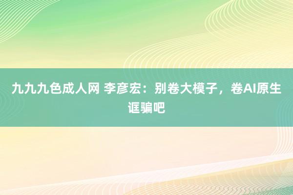 九九九色成人网 李彦宏：别卷大模子，卷AI原生诓骗吧