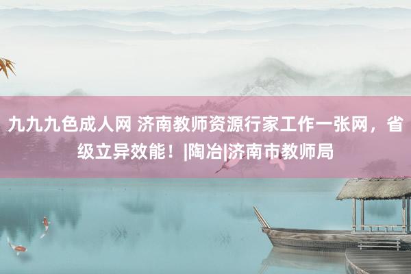 九九九色成人网 济南教师资源行家工作一张网，省级立异效能！|陶冶|济南市教师局