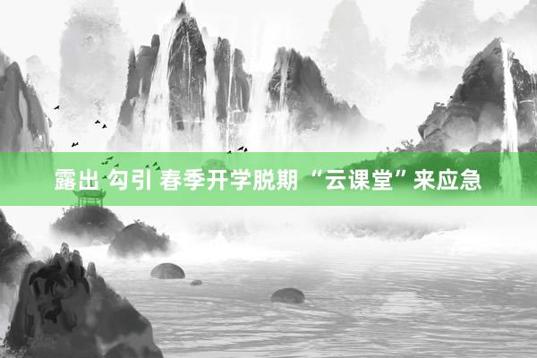 露出 勾引 春季开学脱期 “云课堂”来应急