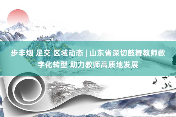 步非烟 足交 区域动态 | 山东省深切鼓舞教师数字化转型 助力教师高质地发展