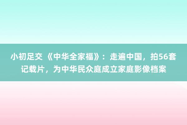 小初足交 《中华全家福》：走遍中国，拍56套记载片，为中华民众庭成立家庭影像档案