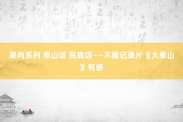 果肉系列 泰山颂 民族颂——不雅记录片《大泰山》有感