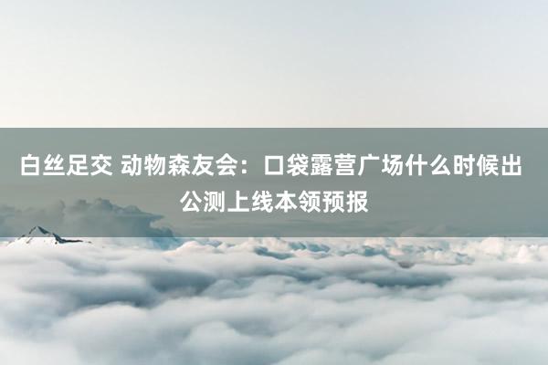 白丝足交 动物森友会：口袋露营广场什么时候出 公测上线本领预报