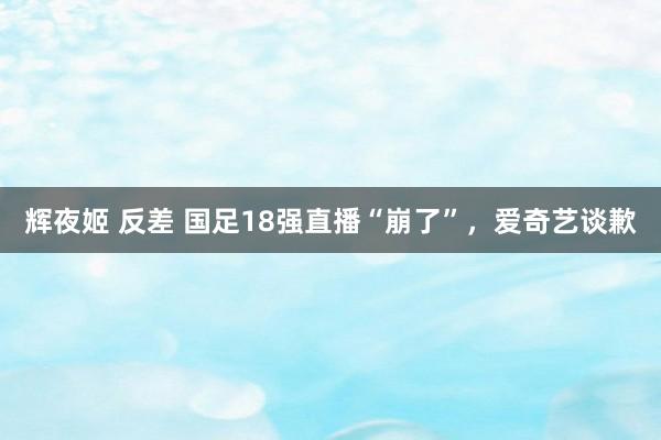 辉夜姬 反差 国足18强直播“崩了”，爱奇艺谈歉