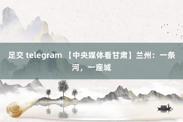 足交 telegram 【中央媒体看甘肃】兰州：一条河，一座城