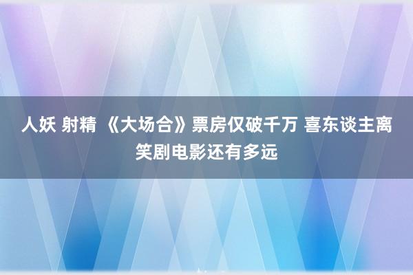 人妖 射精 《大场合》票房仅破千万 喜东谈主离笑剧电影还有多远