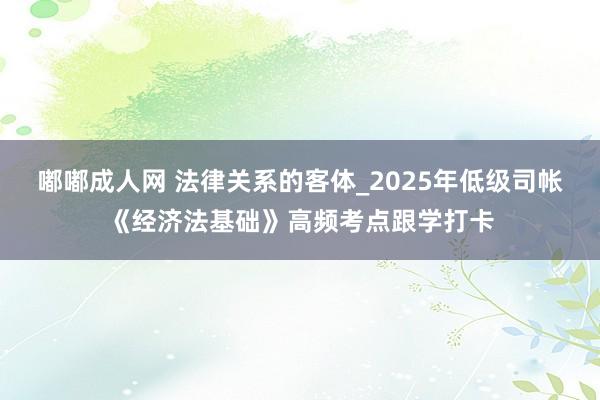 嘟嘟成人网 法律关系的客体_2025年低级司帐《经济法基础》高频考点跟学打卡