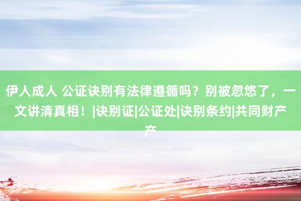 伊人成人 公证诀别有法律遵循吗？别被忽悠了，一文讲清真相！|诀别证|公证处|诀别条约|共同财产