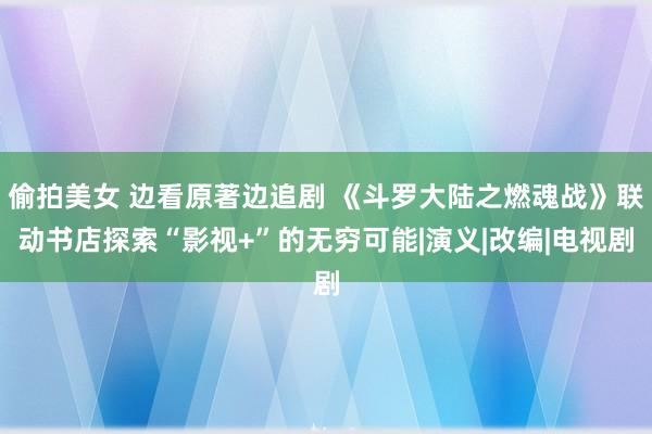 偷拍美女 边看原著边追剧 《斗罗大陆之燃魂战》联动书店探索“影视+”的无穷可能|演义|改编|电视剧