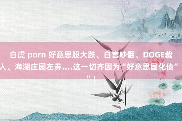 白虎 porn 好意思股大跌、白宫吵翻、DOGE裁人、海湖庄园左券....这一切齐因为“好意思国化债”！