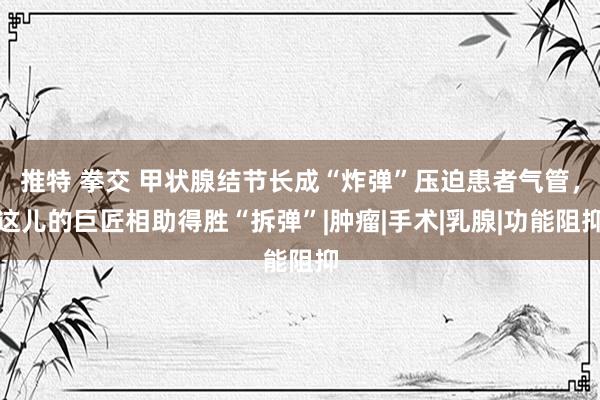 推特 拳交 甲状腺结节长成“炸弹”压迫患者气管，这儿的巨匠相助得胜“拆弹”|肿瘤|手术|乳腺|功能阻抑