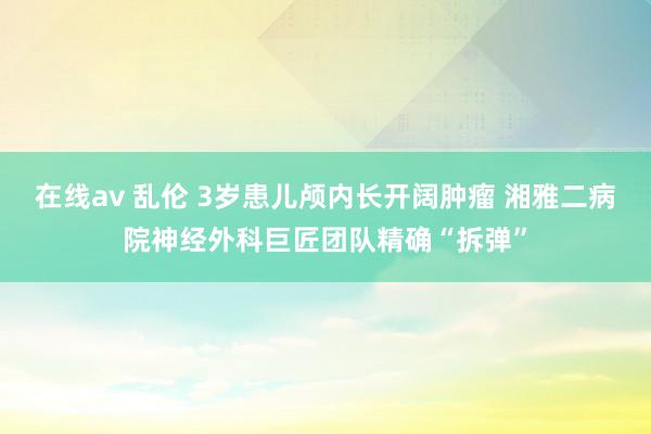 在线av 乱伦 3岁患儿颅内长开阔肿瘤 湘雅二病院神经外科巨匠团队精确“拆弹”