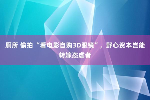 厕所 偷拍 “看电影自购3D眼镜”，野心资本岂能转嫁恣虐者